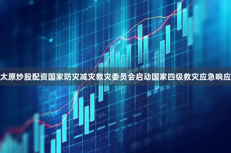 太原炒股配资国家防灾减灾救灾委员会启动国家四级救灾应急响应