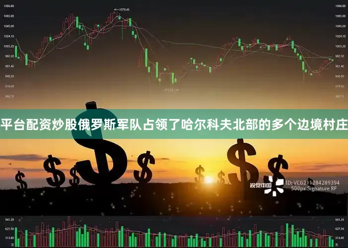 平台配资炒股俄罗斯军队占领了哈尔科夫北部的多个边境村庄