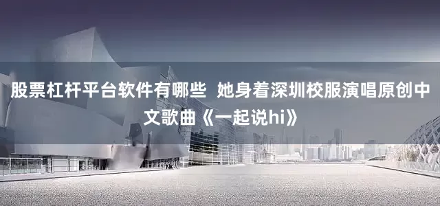 股票杠杆平台软件有哪些  她身着深圳校服演唱原创中文歌曲《一起说hi》