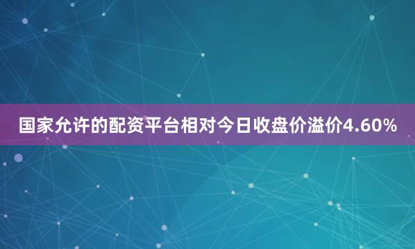 国家允许的配资平台相对今日收盘价溢价4.60%