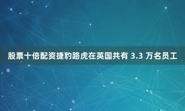 股票十倍配资捷豹路虎在英国共有 3.3 万名员工