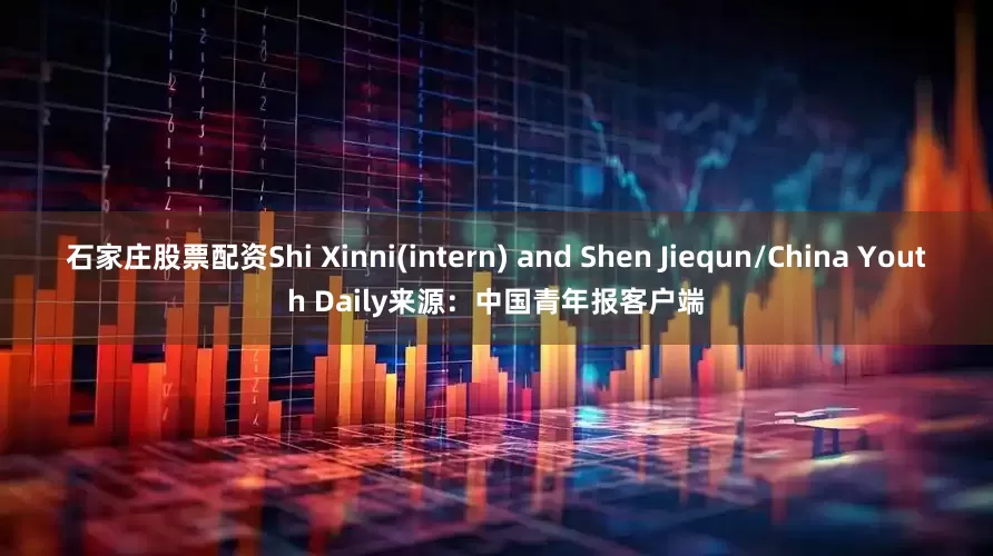 石家庄股票配资Shi Xinni(intern) and Shen Jiequn/China Youth Daily来源：中国青年报客户端
