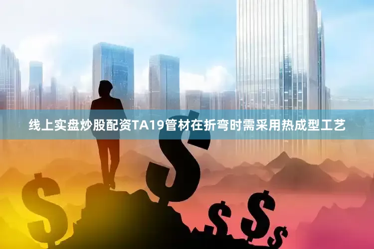 线上实盘炒股配资TA19管材在折弯时需采用热成型工艺