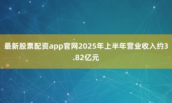 最新股票配资app官网2025年上半年营业收入约3.82亿元