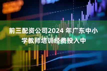 前三配资公司2024 年广东中小学教师培训经费投入中